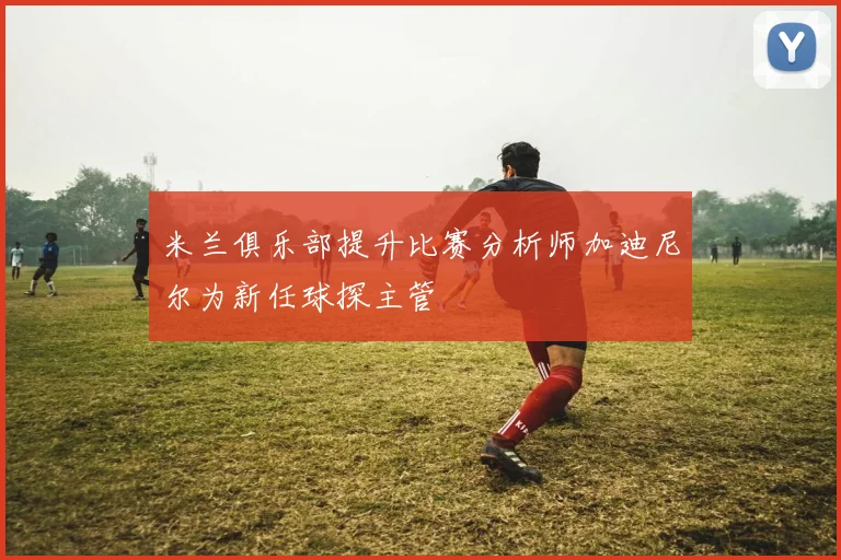 米兰俱乐部提升比赛分析师加迪尼尔为新任球探主管