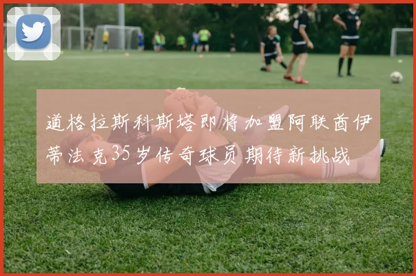 道格拉斯科斯塔即将加盟阿联酋伊蒂法克35岁传奇球员期待新挑战