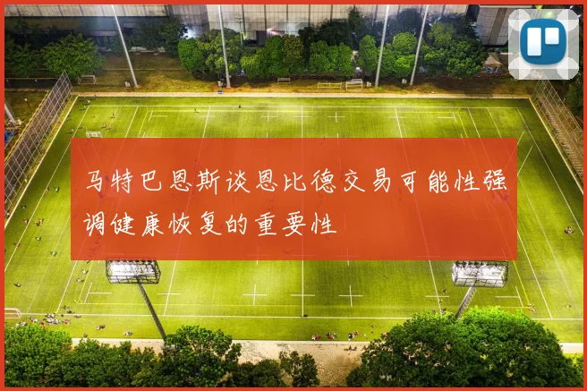 马特巴恩斯谈恩比德交易可能性强调健康恢复的重要性