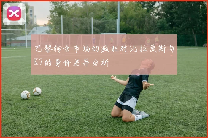 巴黎转会市场的疯狂对比拉莫斯与K7的身价差异分析
