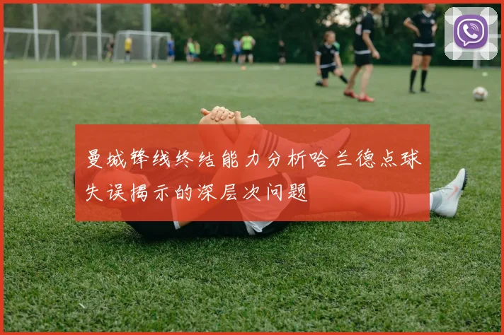 曼城锋线终结能力分析哈兰德点球失误揭示的深层次问题