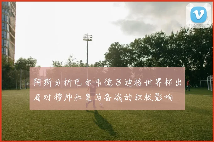 阿斯分析巴尔韦德吕迪格世界杯出局对穆帅和皇马备战的积极影响