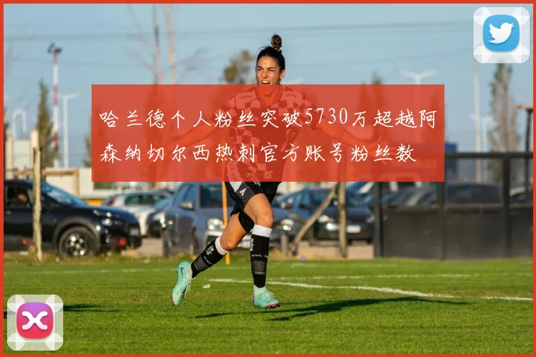 哈兰德个人粉丝突破5730万超越阿森纳切尔西热刺官方账号粉丝数