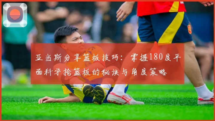 亚当斯分享篮板技巧：掌握180度平面科学抢篮板的秘诀与角度策略
