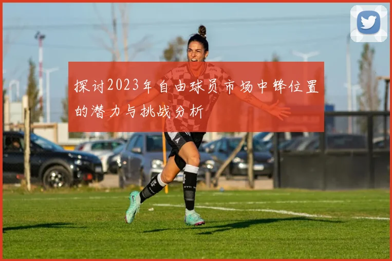 探讨2023年自由球员市场中锋位置的潜力与挑战分析