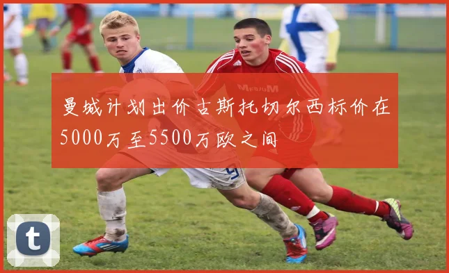 曼城计划出价古斯托切尔西标价在5000万至5500万欧之间