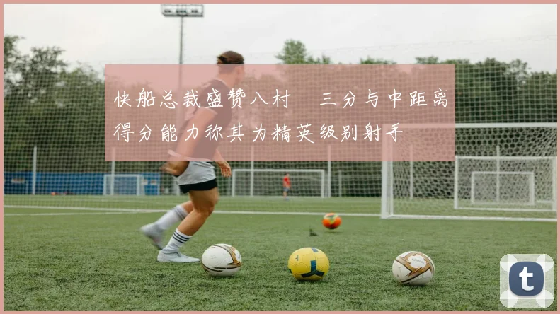 快船总裁盛赞八村塁三分与中距离得分能力称其为精英级别射手
