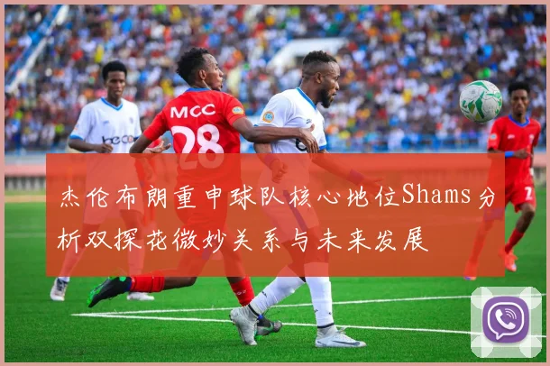 杰伦布朗重申球队核心地位Shams分析双探花微妙关系与未来发展