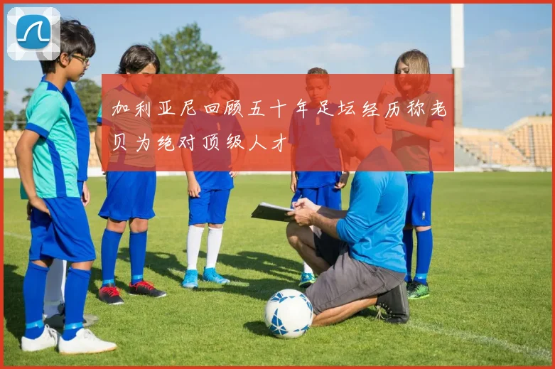 加利亚尼回顾五十年足坛经历称老贝为绝对顶级人才