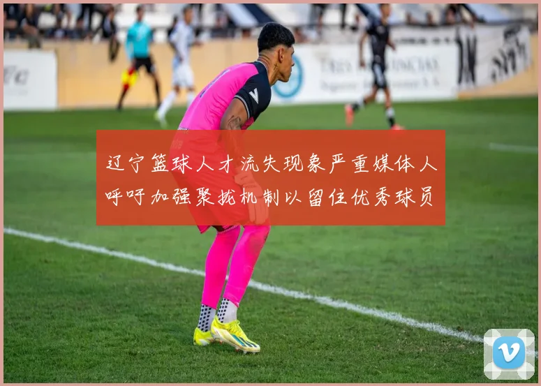 辽宁篮球人才流失现象严重媒体人呼吁加强聚拢机制以留住优秀球员