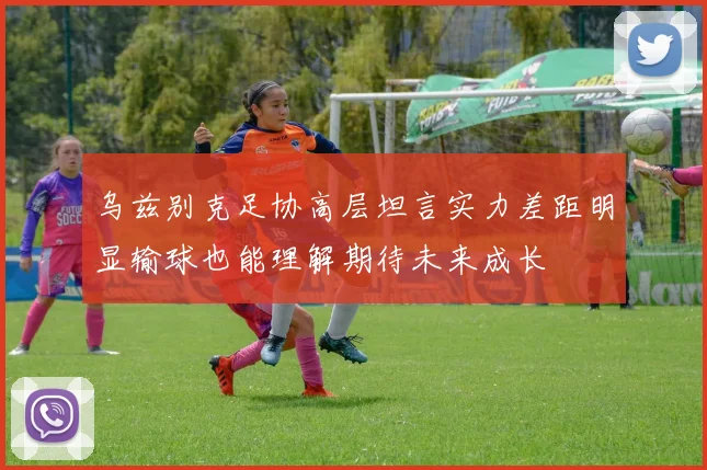 乌兹别克足协高层坦言实力差距明显输球也能理解期待未来成长