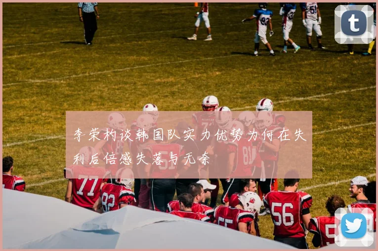 李荣杓谈韩国队实力优势为何在失利后倍感失落与无奈