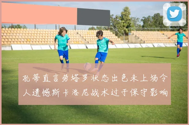 孔蒂直言劳塔罗状态出色未上场令人遗憾斯卡洛尼战术过于保守影响计划
