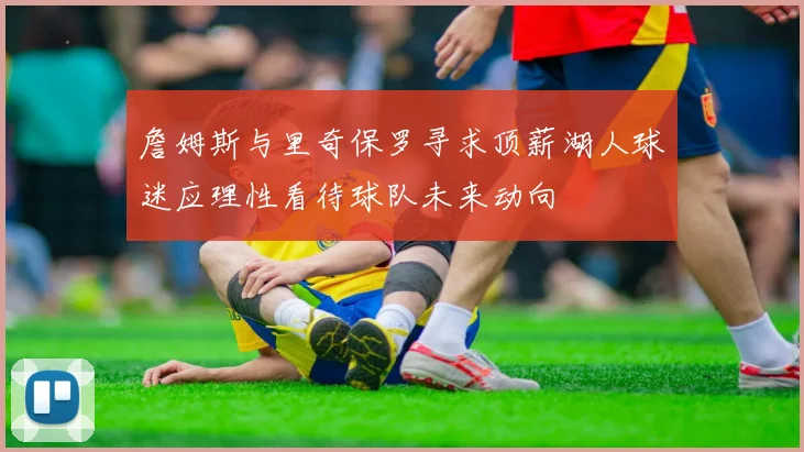 詹姆斯与里奇保罗寻求顶薪湖人球迷应理性看待球队未来动向