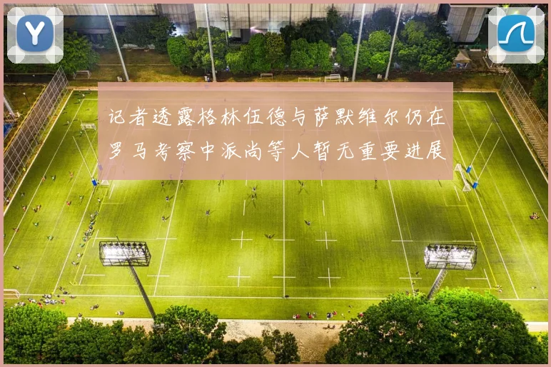 记者透露格林伍德与萨默维尔仍在罗马考察中派尚等人暂无重要进展消息
