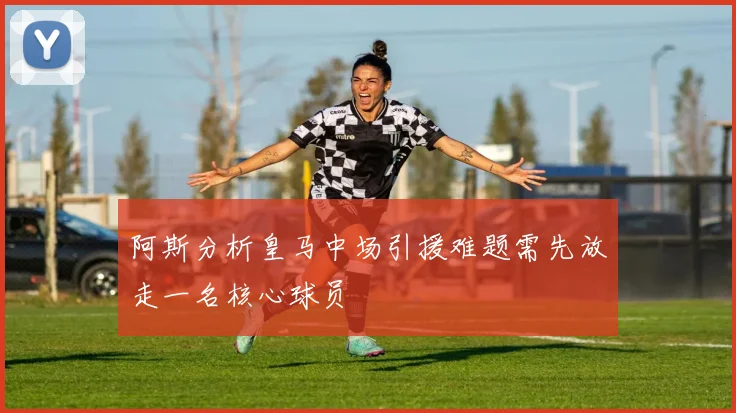 阿斯分析皇马中场引援难题需先放走一名核心球员
