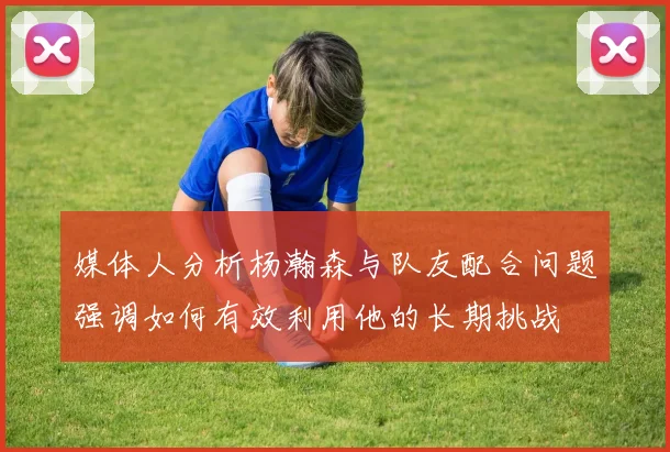 媒体人分析杨瀚森与队友配合问题强调如何有效利用他的长期挑战
