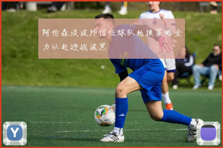 阿伦森谈波帅信任球队轮换策略全力以赴迎战波黑