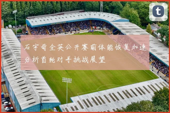 石宇奇全英公开赛前体能恢复加速分析首轮对手挑战展望