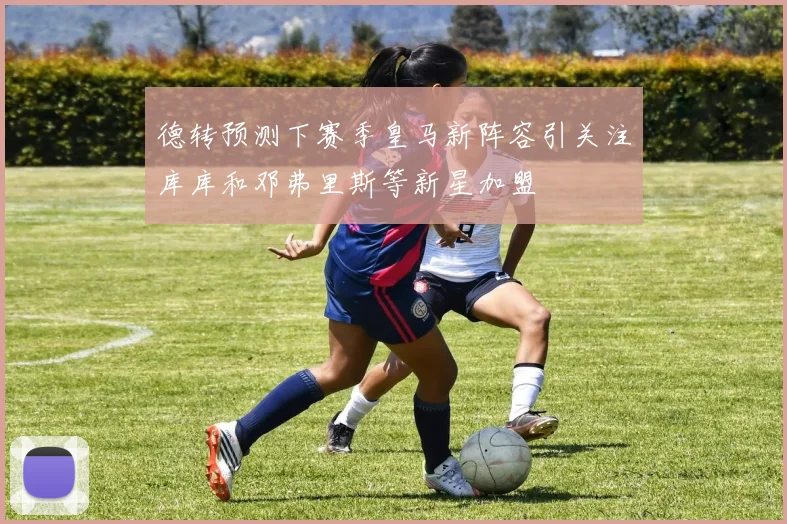 德转预测下赛季皇马新阵容引关注库库和邓弗里斯等新星加盟