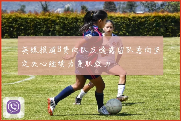 英媒报道B费向队友透露留队意向坚定决心继续为曼联效力
